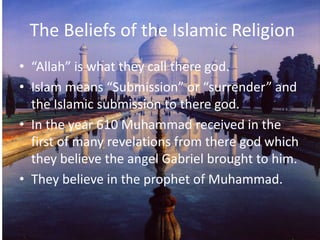 The Beliefs of the Islamic Religion“Allah” is what they call there god.Islam means “Submission” or “surrender” and the Islamic submission to there god.In the year 610 Muhammad received in the first of many revelations from there god which they believe the angel Gabriel brought to him.They believe in the prophet of Muhammad.