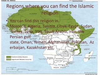 Regions where you can find the Islamic religionYou can find this religion in Morocco, Algeria, Tunisia, Libya, Egypt, Sudan, Turkey, Syria, Iraq, Saudi Arabia, Iran, the Persian gulf state, Oman, Yemen, Afghanistan, Pakistan,  Azerbaijan, Kazakhstan etc. 