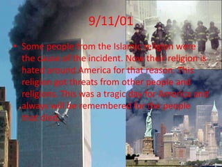 9/11/01Some people from the Islamic religion were the cause of the incident. Now their religion is hated around America for that reason. This religion got threats from other people and religions. This was a tragic day for America and always will be remembered for the people that died.