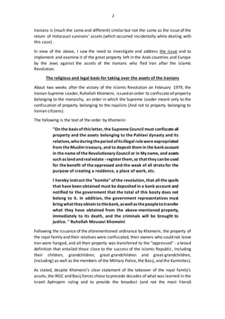 2
Iranians is (much the same and different) similar but not the same as the issue of the
return of Holocaust survivors' assets (which occurred incidentally while dealing with
this case) .
In view of the above, I saw the need to investigate and address the issue and to
implement and examine it of the great property left in the Arab countries and Europe
by the Jews against the assets of the Iranians who fled Iran after the Islamic
Revolution.
The religious and legal basis for taking over the assets of the Iranians
About two weeks after the victory of the Islamic Revolution on February 1979, the
Iranian Supreme Leader, Ruhollah Khomeini, issuedan order to confiscateallproperty
belonging to the monarchy, an order in which the Supreme Leader meant only to the
confiscation of property belonging to the royalists (And not to property belonging to
Iranian citizens).
The following is the text of the order by Khomeini:
"On the basis of this letter, the Supreme Council must confiscate all
property and the assets belonging to the Pahlavi dynasty and its
relatives,whoduringtheperiodofitsillegal rulewere expropriated
from the Muslim treasury, and to deposit them in the bankaccount
in the name of the Revolutionary Council or in My name, and assets
suchas landandrealestate -registerthem,so that theycanbeused
for the benefit of the oppressed and the weak of all strata for the
purpose of creating a residence, a place of work, etc.
I hereby instruct the "komite" of the revolution, that all the spoils
that have been obtained must be deposited in a bank account and
notified to the government that the total of this booty does not
belong to it. In addition, the government representatives must
bringwhat theyobtain tothisbank,aswellas thepeopletotransfer
what they have obtained from the above-mentioned property,
immediately to its death, and the criminals will be brought to
justice. " Ruhollah Mousavi Khomeini
Following the issuance of the aforementioned ordinance by Khomeini, the property of
the royal family and their relatives were confiscated, their owners who could not leave
Iran were hanged, and all their property was transferred to the "oppressed" - a broad
definition that entailed those close to the success of the Islamic Republic, Including
their children, grandchildren, great-grandchildren and great-grandchildren,
(including) as well as the members of the Military Police, the Basij, and the Kaminites).
As stated, despite Khomeini's clear statement of the takeover of the royal family's
assets, the IRGC and Basij forces chose to precede decades of what was learned in the
Israeli Aphropim ruling and to provide the broadest (and not the most literal)
 