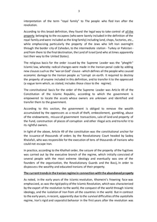 3
interpretation of the term "royal family" to The people who fled Iran after the
revolution.
According to this broad definition, they found the legal way to take control of all the
property belonging to the escapees (who were barely included in the definition of the
royal family and were included as the king family) including land, shops, factories, etc.,
while emphasizing particularly the property of the Jews who left Iran overnight
through the border city of Zahedan, to the intermediate station - Turkey or Pakistan -
and from there to the finaldestination, the Land of Israel(and who at times apparently
lost their way to the United States).
The religious basis for the order issued by the Supreme Leader was the "pheghh"
Islamic law, whereby radical changes were made in the Iranian penal code by adding
new clauses suchas the "war on God" clause - which defines all the people who caused
economic damage to the Iranian people as "corrupt on earth. It required to destroy
the property of anyone included in this definition, and to transfer it to the oppressed
(a vague term which, as stated, includes those close to the regime).
The constitutional basis for the order of the Supreme Leader was Article 49 of the
Constitution of the Islamic Republic, according to which the government is
empowered to locate the assets whose owners are unknown and identified and
transfer them to the government.
According to this section, the government is obliged to remove the wealth
accumulated by the oppressors as a result of theft, embezzlement, gambling, abuse
of the endowments, misuse of government transactions, sale of land and property of
the Fund, construction of places of corruption and other illegal acts and transfer it to
its rightful owners.
In light of the above, Article 49 of the constitution was the constitutional anchor for
the issuance of thousands of orders by the Revolutionary Court headed by Sadeq
Khalafali, who was responsible for the execution of tens of thousands of Iranians who
could not escape Iran.
In practice, according to the Khalhali order, the seizure of the property of the fugitives
was carried out by the executive branch of the regime, which initially consisted of
several people with the most extreme ideology and eventually was one of the
founders of the organization, the Revolutionary Guards and the Basij, In order to
dispossess the wealthy and educated Iranians of their property.
The current trendsintheIranianregimein connectionwiththeabandonedproperty
As noted, in the early years of the Islamic revolution, Khomeini's frowning face was
emphasized, as was the rigid policy of the Islamic Revolution, which was characterized
by the export of the revolution to the world, the conquest of the world through Islamic
ideology, and the isolation of Iran from all the countries in the world. But in contrast
to the early years, in recent, apparently due to the survival difficulties ofthe ayatollahs
regime, Iran's rigid and separatist behavior in the first years after the revolution was
 
