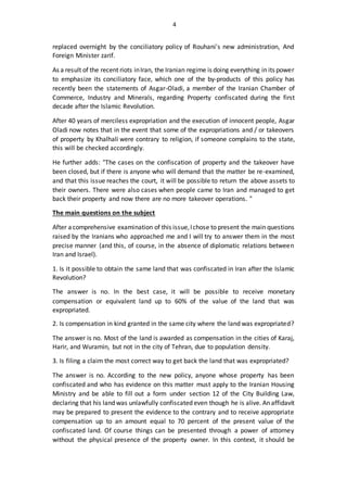 4
replaced overnight by the conciliatory policy of Rouhani's new administration, And
Foreign Minister zarif.
As a result of the recent riots inIran, the Iranian regime is doing everything in its power
to emphasize its conciliatory face, which one of the by-products of this policy has
recently been the statements of Asgar-Oladi, a member of the Iranian Chamber of
Commerce, Industry and Minerals, regarding Property confiscated during the first
decade after the Islamic Revolution.
After 40 years of merciless expropriation and the execution of innocent people, Asgar
Oladi now notes that in the event that some of the expropriations and / or takeovers
of property by Khalhali were contrary to religion, if someone complains to the state,
this will be checked accordingly.
He further adds: "The cases on the confiscation of property and the takeover have
been closed, but if there is anyone who will demand that the matter be re-examined,
and that this issue reaches the court, it will be possible to return the above assets to
their owners. There were also cases when people came to Iran and managed to get
back their property and now there are no more takeover operations. "
The main questions on the subject
After acomprehensive examination of this issue,Ichose to present the main questions
raised by the Iranians who approached me and I will try to answer them in the most
precise manner (and this, of course, in the absence of diplomatic relations between
Iran and Israel).
1. Is it possible to obtain the same land that was confiscated in Iran after the Islamic
Revolution?
The answer is no. In the best case, it will be possible to receive monetary
compensation or equivalent land up to 60% of the value of the land that was
expropriated.
2. Is compensation in kind granted in the same city where the land was expropriated?
The answer is no. Most of the land is awarded as compensation in the cities of Karaj,
Harir, and Wuramin, but not in the city of Tehran, due to population density.
3. Is filing a claim the most correct way to get back the land that was expropriated?
The answer is no. According to the new policy, anyone whose property has been
confiscated and who has evidence on this matter must apply to the Iranian Housing
Ministry and be able to fill out a form under section 12 of the City Building Law,
declaring that his land was unlawfully confiscated even though he is alive. An affidavit
may be prepared to present the evidence to the contrary and to receive appropriate
compensation up to an amount equal to 70 percent of the present value of the
confiscated land. Of course things can be presented through a power of attorney
without the physical presence of the property owner. In this context, it should be
 