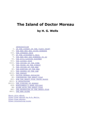 The Island of Doctor Moreau
                               by H. G. Wells




         INTRODUCTION
    I.   IN THE DINGEY OF THE “LADY VAIN”
   II.   THE MAN WHO WAS GOING NOWHERE
  III.   THE STRANGE FACE
   IV.   AT THE SCHOONER'S RAIL
    V.   THE MAN WHO HAD NOWHERE TO GO
   VI.   THE EVIL-LOOKING BOATMEN
  VII.   THE LOCKED DOOR
 VIII.   THE CRYING OF THE PUMA
   IX.   THE THING IN THE FOREST
    X.   THE CRYING OF THE MAN
   XI.   THE HUNTING OF THE MAN
  XII.   THE SAYERS OF THE LAW
 XIII.   THE PARLEY
  XIV.   DOCTOR MOREAU EXPLAINS
   XV.   CONCERNING THE BEAST FOLK
  XVI.   HOW THE BEAST FOLK TASTE BLOOD
 XVII.   A CATASTROPHE
XVIII.   THE FINDING OF MOREAU
  XIX.   MONTGOMERY'S BANK HOLIDAY
   XX.   ALONE WITH THE BEAST FOLK
  XXI.   THE REVERSION OF THE BEAST FOLK
 XXII.   THE MAN ALONE

About   this eBook
Other   Free eBooks by H.G. Wells
Other   Free eBooks
Other   Interesting Links
 