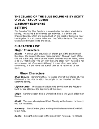 THE ISLAND OF THE BLUE DOLPHINS BY SCOTT O’DELL - STUDY GUIDE  <br />LITERARY ELEMENTS  <br />SETTING<br />The Island of the Blue Dolphins is named after the island which is its setting. This island is also named San Nicholas. It is one of the Channel Islands, which are located just off the coast of California near Los Angeles. It is sixty-one miles from the California shore. The story takes place between 1835 and 1853.  <br />CHARACTER LIST  <br />Major Characters  <br />Karana  A twelve year old Ghalas-at Indian girl at the beginning of the story. She is really the only main character. Through much of the tale she is the only person on the island. She has another name, Won-a-pa-lei. That means quot;
The Girl with the Long Black Hair.quot;
 Karana is her secret name, not often used. Although it is not often used in her community, it is the name the author uses as he relates to us her story.<br />  Minor Characters  <br />Chief Chowig  Karana's father. He is also chief of the Ghalas-at. The Ghalas-at is the tribe to which the people on the Island of the Blue Dolphins belong. <br />Captain Orlov  The Russian captain who arrives with the Aleuts to hunt for sea otters at the beginning of the story.<br />Ulape  Karana's sister. She is unmarried. She is two years older than Karana. <br />Kimki  The man who replaced Chief Chowig as the leader. He is very old, but respected. <br />Matasaip  Took Kimki's place leading the Ghalas-at when Kimki left to get help. <br />Nanko  Brought a message to the group from Matasaip. He relayed to the Ghalas-at the news of the arrival of the ship that would remove the Ghalas-at from the island. Ulape was in love with him. <br />Ramo  Karana's younger brother, only half her age. He is small for for a six-year-old, quick and frequently foolish. He is difficult to control. When he is the only male remaining on the island, he calls himself Chief Tanyositlopai. After he causes himself and Karana to be stranded on the island, he, with his belief that he is invincible, goes to get a canoe from the place that the tribe hid them, and is attacked by wild dogs. Although he kills two of them, he is also killed. <br />Tutok  She is an Aleut girl who came with a ship of Aleuts hunting sea otters. She and Karana could not speak each other's language, but still enjoyed being together. She is friendly. She agreed with Karana that Rontu was Karana’s dog, even though Rontu had originally been left by the Aleut ship. She did not take the other Aleuts to see Karana. <br />Father Gonzales  He was at Mission Santa Barbara when Karana arrived there after being rescued.   <br />Minor Characters - Animals  <br />Rontu  He was left on the island by the Aleuts. He became the leader of the wild dogs on the island and was their leader at the time of the killing of Ramo. Later, after Karana shot him and then helped him back to health, he became Karana's friend and companion. Rontu, the name she gave him when they became friends, means quot;
Fox Eyes.quot;
 He was grey and had yellow eyes. <br />Rontu-Aru  He was obviously Rontu's son. Karana befriended him after Rontu died. <br />Won-a-nee  Was an otter who was injured by the Aleut hunters. Karana cared for her and, at first, named her Mon-a-nee, the masculine version of Won-a-nee. But, she changed her name when she found her nursing baby otters.   <br />Minor characters - “The underworld”  <br />Tumaiyowit  One of two gods that ruled the world and quarreled. He wished people to die. He went down to another world taking his belongings. According to the story, because of this, people die. (See additional note below, after the Mukat entry.) <br />Mukat  The other of the two gods who ruled the world and quarreled. He did not wish people to die. (See additional note below)<br />Note: These two gods, Tumaiyowit and Mukat, were in the beliefs of other California Indian tribes beside Karana’s tribe.   <br />Character Groups  <br />The Ghalas-at  The tribe that inhabited the island at the beginning of the story. It was Karana’s tribe. She thought of it as her tribe even when, at the end of the book, she was heading toward the mainland, not knowing that she was the only surviving member. <br />The Aleuts  The Aleuts originated on islands off the coast of Alaska called the Aleutian Islands. Russians had come to their islands about a century before Karana’s time. By Karana’s time, the Russians were in control of the Aleuts. Rather than using Russian hunters, the Russians used Aleut hunters. This was because the Aleuts were very good hunters. (Also, see additional information in Literary/Historical Information section.) <br />The white men  This is the term used by Karana to describe her tribe’s rescuers and her future rescuers. It refers to the men from the mainland and includes the men from the mission.<br />THE ISLAND OF THE BLUE DOLPHINS - STUDY GUIDE  <br />CONFLICT  <br />Protagonist<br />The protagonist of a story is the main character, who traditionally, undergoes some sort of change. The protagonist of the story is Karana.  <br />Antagonists<br />The antagonist of a story is the character that provides an obstacle for the protagonist. The antagonists are the Aleuts and the forces of nature. Early in the story, Rontu is an antagonist. At one point in the story, the devilfish is an antagonist.  <br />Rising Action/Falling Action<br />The rising action is the massacre followed by the rescue of the tribe from the island. The climax is the arrival and hurried departure of a rescue ship followed several years later by its return. The falling action is the nine days that the rescue ship lays anchored in Coral Cove. The outcome is Karana’s rescue.<br />In the story of Karana and Rontu, the rising action is when the dogs kill Ramo. The climax is when Karana does not kill the wounded dog, Rontu. The falling action is the development of friendship between the two. The outcome is Rontu’s eventual death.<br />In the story of Karana and the devilfish, the rising action is the first encounter between the two. The climax is the encounter in which the devilfish is killed. The falling action is Karana’s attempt to drag the devilfish out of the water.  <br />Climax<br />The climax of a story is the major turning point that determines the outcome of the plot. It is the point to which the rising action leads. The arrival and quick departure of a ship followed several years later by its return.<br />Outcome<br />Also known as the resolution or denouement, this is the place in the plot where the action is resolved or clarified. The outcome is Karana’s decision not to kill any more devilfish. <br />SHORT SUMMARY (Synopsis)<br />Karana’s tribe lives on the Island of the Blue Dolphins. At times they are bothered by Aleuts who come to take otter from the island.<br />As the story begins, the Aleuts, with a Russian captain, return. They agree to pay the islanders for being allowed to take more otter. But, when it is time to leave, there is a disagreement and a fight. Many of the men on the island are killed. A ship comes to take the tribe to the mainland. At the last moment, as the ship is departing, Karana sees her brother, Ramo, still on shore, jumps into the water and swims for shore. Ramo is soon killed by wild dogs on the island. Karana tried to follow her tribe by using one of the canoes, but has to return to the island because the canoe leaks too badly.<br />Karana realizes that she will be on the island indefinitely and builds a permanent shelter. She injures the leader of the wild dogs, but does not kill him. Instead, she cares for him until he is healthy. They become friends. The Aleuts return. Karana and an Aleut girl from the ship become friends, but she leaves and Karana is lonelier than she was before the girl arrived. The island endures an earthquake and a tsunami. A rescue ship arrives, but immediately departs, without connecting with Karana, because of bad weather. Several years later the ship returns and rescues her.<br />Another story woven into the main story is the story of Karana’s relationship with the dog, Rontu. Rontu came from an Aleut ship. He became the leader of the wild dogs on the island. He was their leader when they killed Ramo, Karana’s brother. Karana injured him during a revenge attack on the pack, but did not proceed to kill him. Instead, she cared for him until he was healthy. They became friends. Once he got into a fight with his former pack. Karana wanted to help him, but felt that it would be better not to do so. Rontu lived many years and died of old age. Karana put him to rest in a carefully prepared grave. Later, she befriended another island dog who was obviously his son.<br />A third story that is woven into the main story, but that is of less importance, is the story of Karana and the devilfish. In their first encounter the devilfish (octopus) used a black liquid to hide himself and get away from Karana. Karana did not give up. She looked forward to the time when she would kill him. She tells us that “Devilfish is the best food in the seas.”<br />She was occupied with other concerns for a while, but eventually she and Rontu began to search for the devilfish every day. Then, they gave up temporarily. One day, when they were not searching for him, Rontu spotted the devilfish again. Karana tried to catch it, and after a long struggle, she succeeded in killing it. By this time her strength was gone. Her success did not make her happy. That was the last giant devilfish that she killed.<br />THE ISLAND OF THE BLUE DOLPHINS-FREE BOOKNOTES  <br />THEMES <br />Also see Themes Analysis in Overall Analysis section for more detail. <br />Respect for all life <br />Forgive enemies <br />Adapt to the situation <br />Live and let live <br />Courage <br />Inner strength    <br />MOOD<br />Stoic when difficulties are described, but overall, happy. Karana has a “cup half full” or optimistic approach to life which comes across in her telling of the story of her life on the island.   <br />Scott O’Dell - BIOGRAPHY<br />Scott O’Dell was born in Los Angeles, California on May 23, 1898. He attended Occidental College in 1919, the University of Wisconsin in 1920, Stanford University from 1920-21, and the University of Rome in 1925. He was not focused on graduating and did not. Instead he took courses that were interesting to him and that he felt would help him in a writing career. After college, he worked as a technical director for Paramount Studios, and as a cameraman for MGM Studios. He also worked as a book editor and columnist for Los Angeles newspapers. He became a full-time writer in 1934, writing both fiction and non-fiction. During World War II, he served in the Army Air Corps. In the late 1950s he began writing young adult books. He wrote twenty-eight young adult books before his death in 1989, though some were published after his death. Island of the Blue Dolphins (published in 1960) was his first book intended for a younger audience.<br />He received many awards for his writing over the years. They include: the Newbery Medal in 1961 for Island of the Blue Dolphins, the Lewis Carroll Shelf Award im 1961, Zur Errinnerung an die 2000-Jahrfeier der Stadt Mainz in 1962, and the William Allen White Children's Book Award in 1963, the Newbery Medal in 1967 for The King's Fifth, the Newberry Medal in 1968 for The Black Pearl, the Newberry Medal in 1971 for Sing Down the Moon, Hans Christian Anderson Award in 1972, the University of Southern Mississippi Silver Medallion in 1976, the Regina Medal in 1978, Parents' Choice Award for Alexandra in 1984 for Streams to the River, River to the Sea: A Novel of Sacagewea in 1986. O'Dell was a very highly acclaimed and decorated writer in comparison to his peers. Two of his books have been made into motion pictures, the first was Island of the Blue Dolphins in 1963, followed by the Black Pearl in 1976.<br />Scott O'Dell continued to write young adult books until he died on October 15, 1989 in Mt. Kisco, New York.<br />Los Angeles is near the island on which the story of Island of the Blue Dolphins is set. He first heard the story of The Lost Woman of San Nicholas in 1920. At the time he wrote the story, almost 40 years after first hearing about the Lost Woman, he was upset with hunters. He believed, as Karana did in the latter part of the book, that all nature should be respected. He used the story he had heard about The Lost Woman of San Nicholas as a base on which to weave his ideas about respect for nature. There are not many facts available about the real “Lost Woman.” Scott O’Dell used his knowledge of the area and of the sea, along with additional research to fill in the missing gaps in the known story.<br />Up until the time that he wrote Island of the Blue Dolphins, Scott O’Dell had only written books for adults. Actually, he originally thought of Island of the Blue Dolphins as a book for adults, but was told that it would make a good book for young people. So, that is what it became. After this book, he wrote only books for young people. He liked the response that he got from his young readers better than the response that he had been getting from adults.<br />The author wrote a follow-up book, Zia, supposedly about Karana’s niece. While that story uses some of what is known about The Lost Woman of San Nicholas, it is not based on a known person. The title character, Zia, is Ulape’s daughter. But, it is not known whether Ulape actually had a daughter and, if she did, what her name was. If you like Island of the Blue Dolphins, you will also enjoy Zia.<br />Scott O’Dell’s books are often about strong girls. He even seemed to prefer strong women as characters in his adult books. And, he frequently wrote about Native Americans and Hispanics.<br />The King’s Fifth is set in the sixteenth century. It is historical fiction as many of the author’s books are. The narrator is a young mapmaker who is in prison. There is a story within the story. It is about an expedition searching for gold in which the narrator took part. Even in this story there is a strong young female character. She seems to be the only one not overcome by greed for gold. She has the same name as the title character of another of O’Dell’s books, Zia, but she is not the same character. This is the author’s second book for young readers. It is a Newbery Honor book and received the German Juvenile International Award.<br />The Black Pearl, the author’s third book for young people, was also named a Newbery Honor book. It is not historical fiction. Rather, it is fable. It is about Ramon, who is the son of a pearl merchant, and the Manta Diablo, which is a very large devilfish. It is also about a huge black pearl that Ramon finds. The setting is Baja California.<br />Sing Down the Moon is about a Navajo girl who is first kidnapped and made a household slave in the home of a Spanish woman. She eventually escapes and returns to her home near the Four Corners area, the area where the states of Utah, Colorado, Arizona, and New Mexico meet. In the last half of the book, her tribe is forced to take the Long Walk to a new home. As a result, many died. This is historical fiction, based on real events, but with mostly fictional characters. Sing Down the Moon was named a Newbery Medal book.<br />Carlota, which won the Hans Christian Andersen Medal, is about a girl who lives on a ranchero. She acts more like a boy and takes part in a famous battle of the Mexican War, the Battle of San Pasqual, near San Diego.<br />Sarah Bishop is a book about a young British girl in Revolutionary War times. Her father sides with the British and her brother sides with the Revolutionaries. Both of them are killed. She has no more family. She lives in a cave. Like Island of the Blue Dolphins, this story is based on a real person. At the time he wrote the book, the author lived near her cave in Westchester County, New York.<br />Black Star, Bright Dawn is about another strong Native American girl. She takes part in the Iditarod, which is a thousand mile race through ice and snow. If you are interested in the Iditarod, you will like this book, but it is not as good as those mentioned above.  <br />LITERARY / HISTORICAL INFORMATION<br />This book tells the story of quot;
The Lost Woman of San Nicholas.quot;
 She was a real person. There are records of her existence, but there are not records of everything in the book. Some of what is in the book is based on the author's knowledge of the area along with research that he did.<br />The Aleuts originated on islands off the coast of Alaska called the Aleutian Islands. Russians had come to their islands about a century before Karana’s time. By Karana’s time, the Russians were in control of the Aleuts. Rather than using Russian hunters, the Russians used Aleut hunters. This was because the Aleuts were very good hunters. While in this story the Aleuts are considered by Karana to be enemies, they actually were only doing as they were forced to do by the Russians. Because of the Russians, they had a hard time surviving as a people. Besides rough treatment, they also received diseases from the Russians, as the Indians did from the white men.<br />CHAPTER SUMMARIES WITH NOTES / ANALYSIS  <br />CHAPTER 1  <br />Summary<br />The story begins when Karana, gathering roots with her brother, Ramo, first sighted an Aleut ship heading toward the island where she lived with the rest of the Ghalas-at Indians. Soon the men and women of the island headed toward where the ship would land, toward Coral Cove. The men carried weapons. Soon, a small boat was lowered from the ship. Aleut men with black hair and bone ornaments in their noses rowed the boat. Directing them was a Russian with a yellow beard.. They soon heard that his name was Captain Orlov. Karana's father, Chief Chowig, also introduced himself. There was consternation among the islanders because their chief had told the foreigner his secret name. They knew that could weaken their chief. The captain and the chief discussed the plans of the new arrivals. They were there to hunt sea otters. The islanders had had bad experience in the past with sea otter hunters. At first the captain wanted two thirds for himself and his hunters, but finally he agreed to split half and half.  <br />Notes<br />It is difficult to understand what half and half meant. What the islanders were to receive was to be in the form of goods, not sea otter skins. How much goods equaled how many skins? We are not told.<br />At the end of chapter 4, the subject of Chief Chowig’s secret name returns. The topic of secret names is revisited in chapter 22, when Karana makes a decision regarding whether or not to give her secret name.<br />The Aleuts came from the Aleutian Islands which are located off of Alaska. The Russians used them because they were good hunters.<br />If you have access to a computer, you can search for web sites that have much information about the Aleutian Islands and the history of the Aleuts.   <br />CHAPTER 2  <br />Summary<br />Chief Chowig warned the villagers to not socialize with the Aleuts. The villagers did as their chief told them. But, they did watch the Aleuts from afar. And, all activity was reported back to the group. The Aleuts also observed the Ghalas-at.<br />Ulape, Karana' sister, reported that there was a girl with the Aleuts. The girl dressed like the men and she kept her long hair under her cap. No one believed this.<br />One day Ulape discovered that a school of large white bass had been stranded on a rocky ledge. There was enough for everyone to feast on for two days. The second day, two Aleuts came to the village wanting to share the abundance. Karana's father decided not to share with them. They were capable of doing their own fishing, Chief Chowig rationalized. The two left, planning to tell Captain Orlov. They were not happy.  <br />Notes<br />The Aleuts who came to ask for a share of bass only numbered two. But, there were many more at the ship who also would be unhappy.<br />CHAPTER 3  <br />Summary<br />This chapter describes the hunt for sea otters. Karana thought of the otters as her friends and did not like the idea of trading their lives for things, even for beautiful or useful things.<br />The chief told Karana that soon the hunters would be leaving. He had some of the young men staying near the ship on the pretense of building a canoe. There were others watching the ship and the hunters from a longer distance also. Karana's little brother, Ramo, saw the ship captain having his beard trimmed. Everyone waited and wondered when they would leave and whether there would be trouble.  <br />Notes<br />Karana seems to mirror the author's beliefs regarding respect for nature.<br />The Indians were taking a chance waiting until the hunters were ready to depart before expecting to receive what they were owed.<br />CHAPTER 4  <br />Summary<br />A description of the weather leads to the conclusion that a storm would soon strike. A storm with rain and wind did strike later that day. But first, a different kind of storm struck, a storm of human violence.<br />The tribe learned that the ship was preparing to leave immediately. The people hurried to Coral Cove, as they had done on the day the ship arrived. Again the men had their weapons. The women hid and watched. Chief Chowig and Captain Orlov talked. The captain was not willing to give the tribe what the chief considered to be fair. The villagers were given one chest of necklaces. The chief thought that three more chests would be fair.<br />The captain yelled orders. Were they orders to bring more chests? Observation told the chief that they were orders to board immediately, not to unload more chests. A fight ensued. When it was over some of the hunters were dead and many of the tribe were dead. Some men of the tribe were also injured. Among the dead was Karana's father.<br />That night those who remained agreed with Karana that her father should not have told the captain his secret name. It had weakened him.  <br />Notes<br />When the author says that a storm is coming, he is foreshadowing the fight between the ship's crew and the islanders.<br />The subject of the importance of one’s secret name resurfaces in chapter 22.<br />CHAPTER 5  <br />Summary<br />That night was like a nightmare for the tribe. The day had begun with forty-two men. Now, there were fifteen. Seven of those were old.<br />Some of the islanders wanted to go to Santa Catalina, an island to the east. But, they did not go there. One of the surviving old men, Kimki was the new leader. He assigned work to everyone. The women were assigned tasks formerly done by men. This caused friction between the men and the women. Because of the friction, Kimki issued a new order. From then on, men would do men's work and women would do women's work. There was already enough food so that this did not cause a problem.<br />Karana and Ulape had trouble taking care of Ramo. Their mother had died several years earlier and now their father was gone, too. Similar problems were occurring in other households as well. Aside from these inter-personal burdens were the burdens that the survivors carried in their hearts. It was a sad winter with no laughter.<br />In the spring, Kimki decided to go to a country to the east. He had been there when he was a boy. He promised to find a place for the tribe to live and to then return for them. After he left, there was much discussion about his trip among those remaining on the island.  <br />Notes<br />We can assume that Kimki was headed to California, likely to a mission. California is 61 miles away from San Nicholas. Santa Catalina Island is somewhat closer, approximately 47 miles.<br />There was friction within the tribe because of the new division of labor. There is a division of labor between women and men in most societies. And, a change in circumstances can easily cause problems in this regard. Here is another example of this: During the Second World War, women worked in factories while the men were soldiering. Then, when the men returned, the women were expected to give up their jobs.<br />CHAPTER 6  <br />Summary<br />The tribe waited for Kimki's return, but in vain. Then, their thoughts turned to worries about the water supply, something that in the past would not have caused so much worry.<br />Matasaip, who had taken the leadership position when Kimki left, worried about the return of the Aleuts. Plans were made to leave the island if the Aleuts returned. Canoes were filled with supplies and hidden, ready for a quick evacuation at the first sign of their return. At that time the tribe would head to Santa Catalina, the island to which they had previously considered going.<br />One night the man who was on watch duty awoke the tribe. He thought that he saw the Aleut ship returning. After everyone was awake and ready to head toward the canoes, he had different news. Yes, there was a ship approaching, but it was not the same one, not the ship that they feared. The people waited by the canoes while the need to leave was checked. Eventually, Nanko came running with a message from Matasaip. The ships were from where Kimki had gone. Kimki had told them to come to the island. They were to take the tribe to the land where Kimki was.  <br />Notes<br />The tribe was stressed after the massacre. This was evidenced by their worry about having enough fresh water.<br /> CHAPTER 7  <br />Summary<br />The inhabitants of the island were able to pack their things before boarding the ship. No longer was there a need to flee immediately with nothing except the provisions they had already put in the canoes. As they prepared to leave, Ulape took time to draw a blue mark across her nose and cheekbones. This signaled that she was unmarried.<br />As they boarded the ship, Karana lost her brother, Ramo. She was assured that he had already boarded ahead of her, but, once onboard, she could not find him. In a panic, she sighted him on shore. He had gone back to get his spear, the one for which Karana had already refused to let him return. As the ship pulled out, she jumped overboard. Those around her could not restrain her. In the ocean, she let go of the precious items she had chosen to bring with her. She had to do so because she could not carry them and swim to shore. As she swam she was filled with plans to punish Ramo, but when she reached him, the plans were forgotten.  <br />Notes<br />At this point, being left behind seemed terrible, but it was assumed that someone would return for them. Karana and Ramo did not think that they were simply left there.<br />At the end of the book, when the white men return for Karana, she too puts a blue line across her nose and cheekbones.<br />