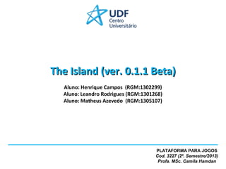 The Island (ver. 0.1.1 Beta)
Aluno: Henrique Campos (RGM:1302299)
Aluno: Leandro Rodrigues (RGM:1301268)
Aluno: Matheus Azevedo (RGM:1305107)

PLATAFORMA PARA JOGOS
Cod. 3227 (2º. Semestre/2013)
Profa. MSc. Camila Hamdan

 
