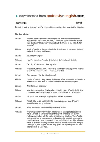 downloaded from podcastsinenglish.com
transcript level 1
Try not to look at this until you’ve done all the exercises that go with the listening.
The Isle of Man
Jackie: For this week’s podcast I’m going to ask Richard some questions
about where he’s from. Richard, I know you come from the Isle of
Man but I don’t know very much about it. Where is the Isle of Man
exactly?
Richard: Well, it’s right in the middle of the British Isles in between England,
Ireland, Scotland and Wales.
Jackie: So, are you English?
Richard: No, I’m Manx but I’m also British, but definitely not English.
Jackie: OK. So, it’s an island. How big is it?
Richard: It’s about, I think …um… fifty, fifty kilometers long by about twenty,
twenty kilometers wide, something like that.
Jackie: Can you describe the island to me?
Richard: I think it’s very… very pretty. There are a few mountains in the north
of the island and then in the south there are more rolling hills.
Jackie: Are there any beaches?
Richard: Yes, there’re quite a few beaches. Usually …er… it’s a little bit too
cold to go swimming except in really hot weather in the summer.
Jackie: So, what kind of things do people do on the Isle of Man?
Richard: People like to go walking in the countryside. As I said it’s very
beautiful so a lot of walking.
Jackie: What do visitors do when they go to the island?
Richard: It’s very popular with visitors interested in transport because we
have …er lots of unique types of transport. We have the steam
railway, nowadays all the trains are diesel or electric. There’s also
the famous horse trams …um… in Douglas, the capital, next to the
beach we have …um trams which are pulled by horses. Um, also we
have an electric railway and this electric railway runs from Douglas,
the capital, and it goes all the way up to the highest point on the
island which is Snae Fell.
© www.podcastsinenglish.com
 