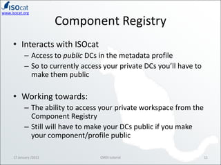 Component RegistryInteracts with ISOcatAccess to public DCs in the metadata profileSo to currently access your private DCs you’ll have to make them publicWorking towards:The ability to access your private workspace from the Component RegistryStill will have to make your DCs public if you make your component/profile public17 January /201111CMDI tutorial