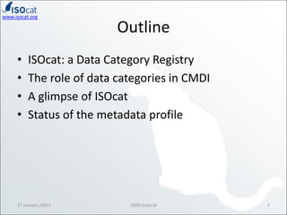 OutlineISOcat: a Data Category RegistryThe role of data categories in CMDIA glimpse of ISOcatStatus of the metadata profile17 January /20112CMDI tutorial
