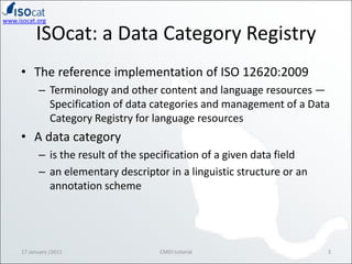 ISOcat: a Data Category RegistryThe reference implementation of ISO 12620:2009Terminology and other content and language resources — Specification of data categories and management of a Data Category Registry for language resourcesA data categoryis the result of the specification of a given data fieldan elementary descriptor in a linguistic structure or an annotation scheme17 January /20113CMDI tutorial