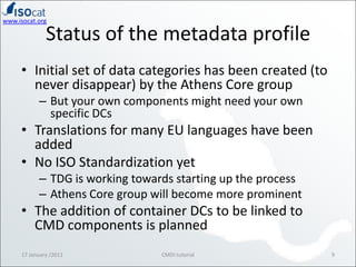 Status of the metadata profileInitial set of data categories has been created (to never disappear) by the Athens Core groupBut your own components might need your own specific DCsTranslations for many EU languages have been addedNo ISO Standardization yetTDG is working towards starting up the processAthens Core group will become more prominentThe addition of container DCs to be linked to CMD components is planned17 January /20119CMDI tutorial
