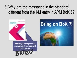5. Why are the messages in the standard
different from the KM entry in APM BoK 6?
Bring on BoK 7!
Knowledge management is
the systematic management
of information...
 