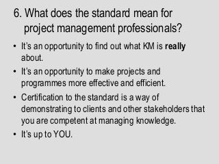 6. What does the standard mean for
project management professionals?
• It’s an opportunity to find out what KM is really
about.
• It’s an opportunity to make projects and
programmes more effective and efficient.
• Certification to the standard is a way of
demonstrating to clients and other stakeholders that
you are competent at managing knowledge.
• It’s up to YOU.
 
