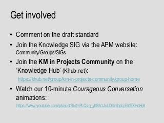 Get involved
• Comment on the draft standard
• Join the Knowledge SIG via the APM website:
Community/Groups/SIGs
• Join the KM in Projects Community on the
‘Knowledge Hub’ (Khub.net):
https://khub.net/group/km-in-projects-community/group-home
• Watch our 10-minute Courageous Conversation
animations:
https://www.youtube.com/playlist?list=PLQzq_ylfBVzJuLDrfnIhpLjEI09XHoHj8
 