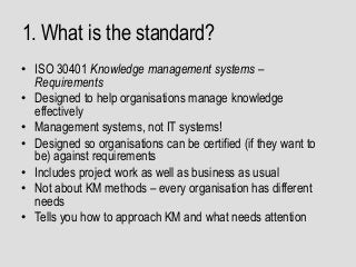 1. What is the standard?
• ISO 30401 Knowledge management systems –
Requirements
• Designed to help organisations manage knowledge
effectively
• Management systems, not IT systems!
• Designed so organisations can be certified (if they want to
be) against requirements
• Includes project work as well as business as usual
• Not about KM methods – every organisation has different
needs
• Tells you how to approach KM and what needs attention
 