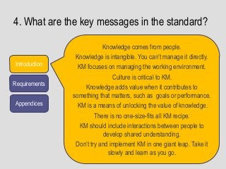 4. What are the key messages in the standard?
Introduction
Requirements
Appendices
Knowledge comes from people.
Knowledge is intangible. You can’t manage it directly.
KM focuses on managing the working environment.
Culture is critical to KM.
Knowledge adds value when it contributes to
something that matters, such as goals or performance.
KM is a means of unlocking the value of knowledge.
There is no one-size-fits all KM recipe.
KM should include interactions between people to
develop shared understanding.
Don’t try and implement KM in one giant leap. Take it
slowly and learn as you go.
 