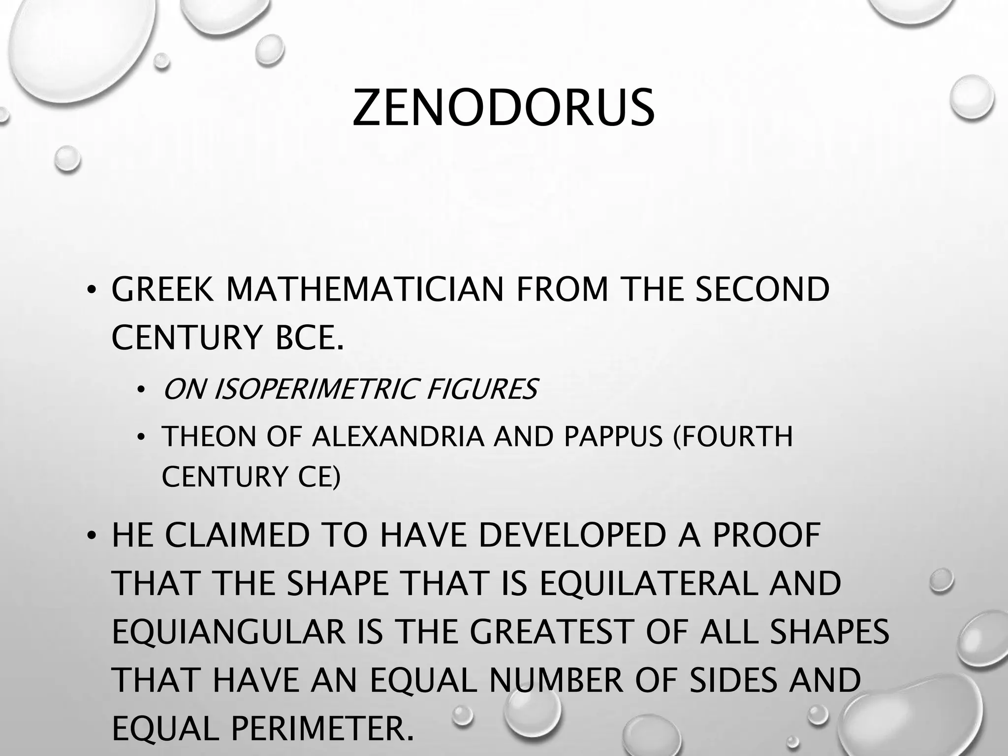 ZENODORUS
• GREEK MATHEMATICIAN FROM THE SECOND
CENTURY BCE.
• ON ISOPERIMETRIC FIGURES
• THEON OF ALEXANDRIA AND PAPPUS (FOURTH
CENTURY CE)
• HE CLAIMED TO HAVE DEVELOPED A PROOF
THAT THE SHAPE THAT IS EQUILATERAL AND
EQUIANGULAR IS THE GREATEST OF ALL SHAPES
THAT HAVE AN EQUAL NUMBER OF SIDES AND
EQUAL PERIMETER.
 