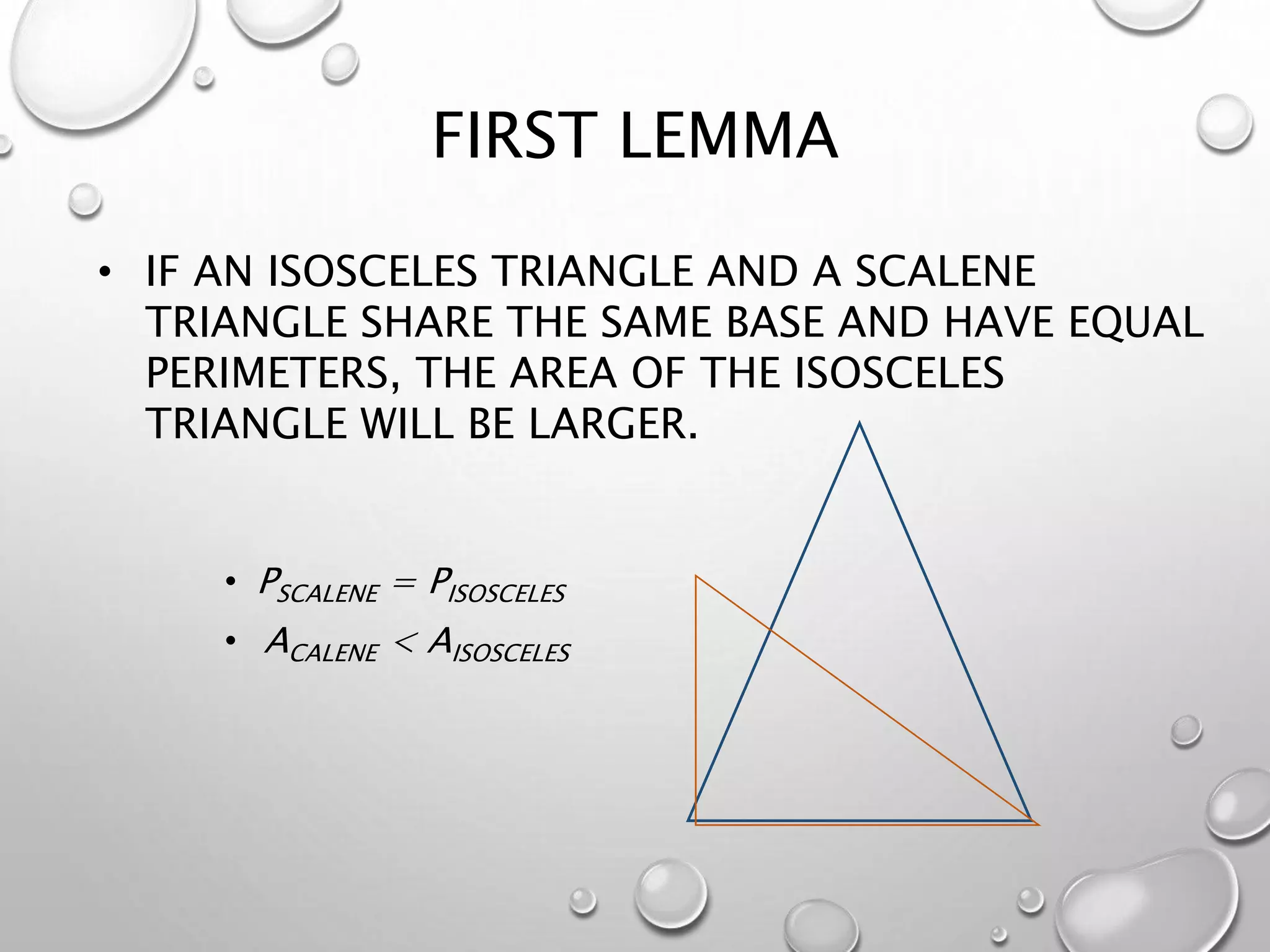 FIRST LEMMA
• PSCALENE = PISOSCELES
• ACALENE < AISOSCELES
• IF AN ISOSCELES TRIANGLE AND A SCALENE
TRIANGLE SHARE THE SAME BASE AND HAVE EQUAL
PERIMETERS, THE AREA OF THE ISOSCELES
TRIANGLE WILL BE LARGER.
 