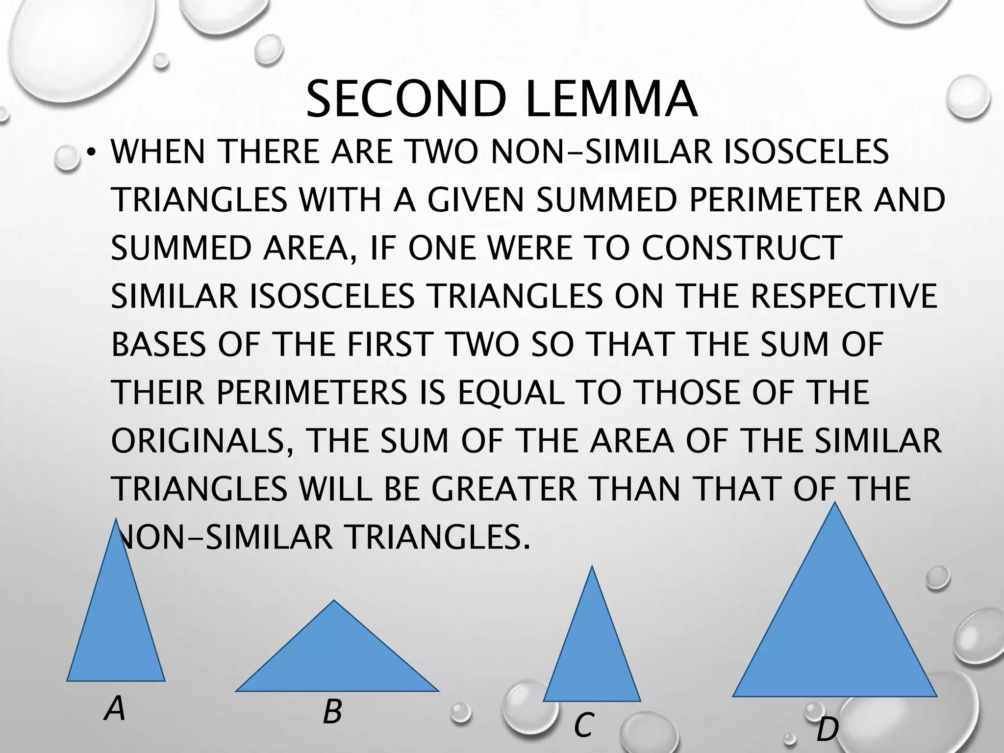 SECOND LEMMA
• WHEN THERE ARE TWO NON-SIMILAR ISOSCELES
TRIANGLES WITH A GIVEN SUMMED PERIMETER AND
SUMMED AREA, IF ONE WERE TO CONSTRUCT
SIMILAR ISOSCELES TRIANGLES ON THE RESPECTIVE
BASES OF THE FIRST TWO SO THAT THE SUM OF
THEIR PERIMETERS IS EQUAL TO THOSE OF THE
ORIGINALS, THE SUM OF THE AREA OF THE SIMILAR
TRIANGLES WILL BE GREATER THAN THAT OF THE
NON-SIMILAR TRIANGLES.
C D
A B
 