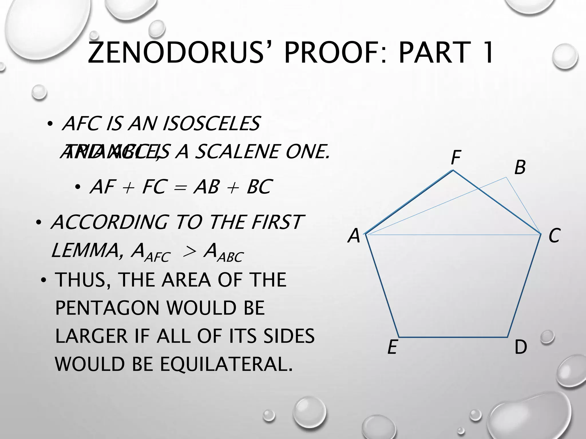 ZENODORUS’ PROOF: PART 1
• ACCORDING TO THE FIRST
LEMMA, AAFC > AABC
C
D
A
B
E
F
• THUS, THE AREA OF THE
PENTAGON WOULD BE
LARGER IF ALL OF ITS SIDES
WOULD BE EQUILATERAL.
• AF + FC = AB + BC
AND ABC IS A SCALENE ONE.
• AFC IS AN ISOSCELES
TRIANGLE,
 