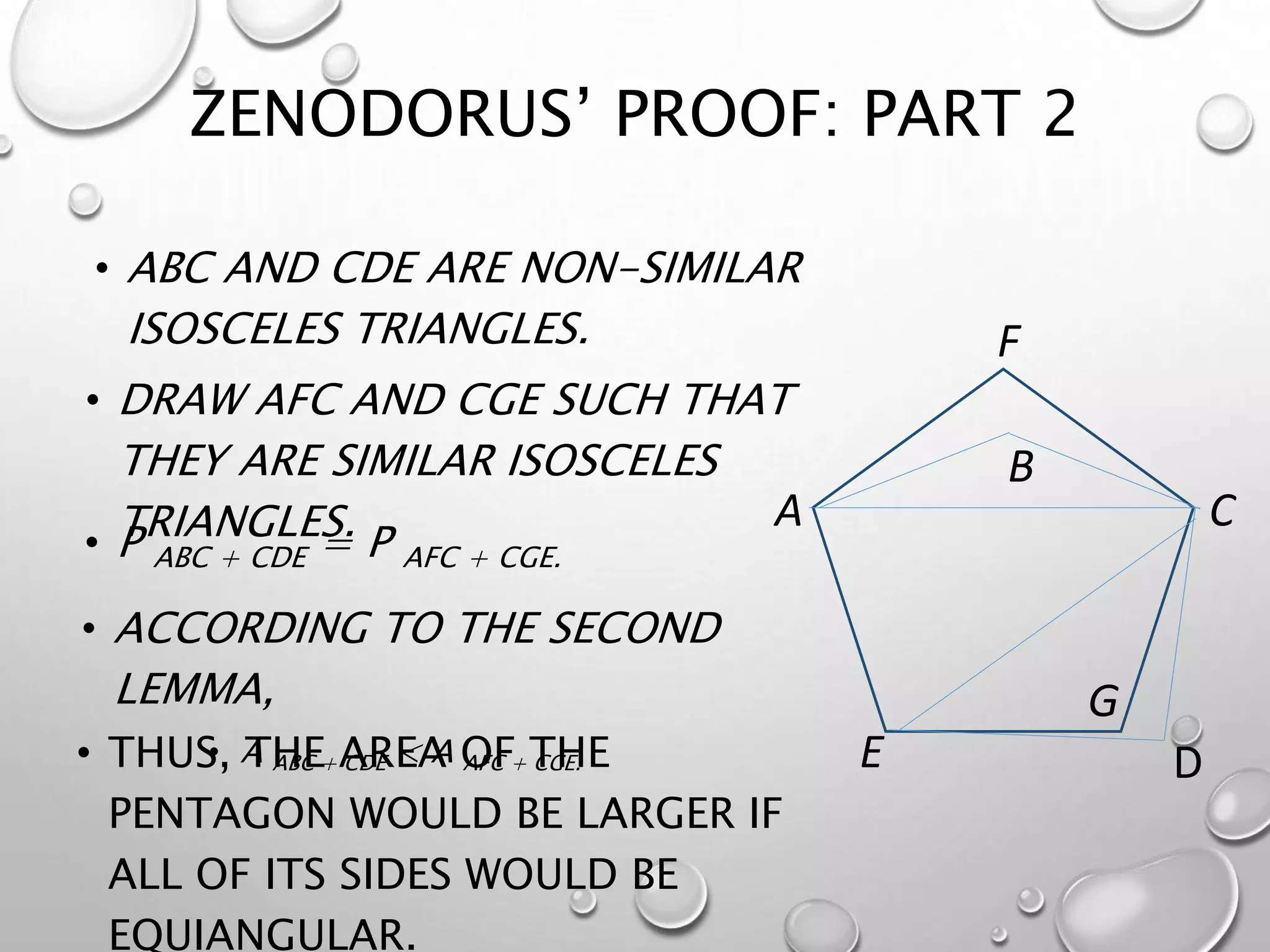 ZENODORUS’ PROOF: PART 2
• P ABC + CDE = P AFC + CGE.
C
D
A
B
E
F
G
• ABC AND CDE ARE NON-SIMILAR
ISOSCELES TRIANGLES.
• DRAW AFC AND CGE SUCH THAT
THEY ARE SIMILAR ISOSCELES
TRIANGLES.
• ACCORDING TO THE SECOND
LEMMA,
• A ABC + CDE < A AFC + CGE.• THUS, THE AREA OF THE
PENTAGON WOULD BE LARGER IF
ALL OF ITS SIDES WOULD BE
EQUIANGULAR.
 