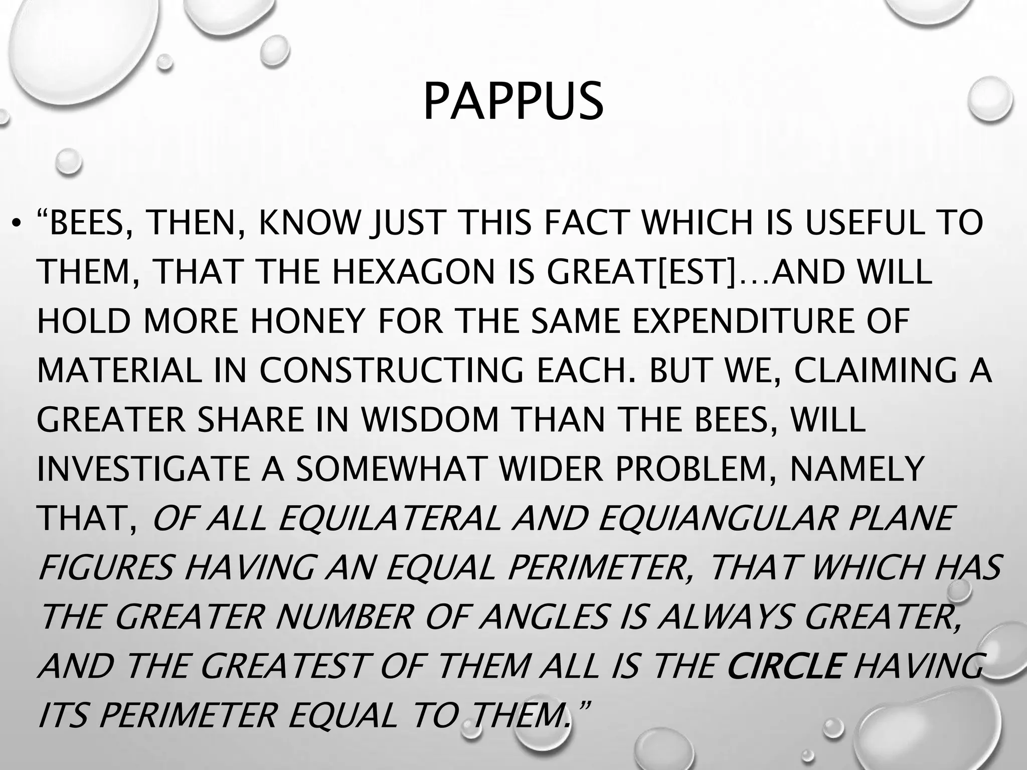 PAPPUS
• “BEES, THEN, KNOW JUST THIS FACT WHICH IS USEFUL TO
THEM, THAT THE HEXAGON IS GREAT[EST]…AND WILL
HOLD MORE HONEY FOR THE SAME EXPENDITURE OF
MATERIAL IN CONSTRUCTING EACH. BUT WE, CLAIMING A
GREATER SHARE IN WISDOM THAN THE BEES, WILL
INVESTIGATE A SOMEWHAT WIDER PROBLEM, NAMELY
THAT, OF ALL EQUILATERAL AND EQUIANGULAR PLANE
FIGURES HAVING AN EQUAL PERIMETER, THAT WHICH HAS
THE GREATER NUMBER OF ANGLES IS ALWAYS GREATER,
AND THE GREATEST OF THEM ALL IS THE CIRCLE HAVING
ITS PERIMETER EQUAL TO THEM.”
 