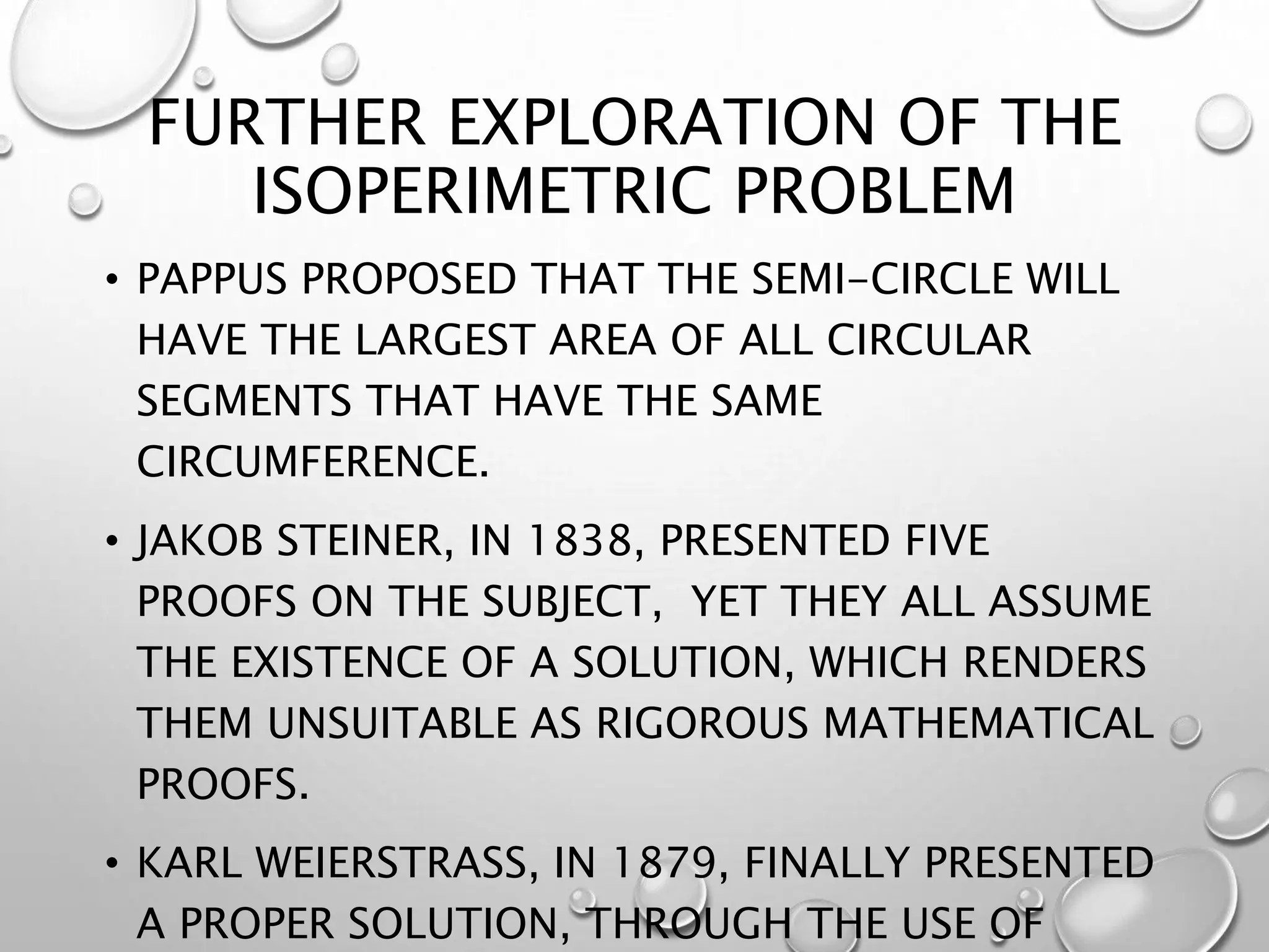 FURTHER EXPLORATION OF THE
ISOPERIMETRIC PROBLEM
• PAPPUS PROPOSED THAT THE SEMI-CIRCLE WILL
HAVE THE LARGEST AREA OF ALL CIRCULAR
SEGMENTS THAT HAVE THE SAME
CIRCUMFERENCE.
• JAKOB STEINER, IN 1838, PRESENTED FIVE
PROOFS ON THE SUBJECT, YET THEY ALL ASSUME
THE EXISTENCE OF A SOLUTION, WHICH RENDERS
THEM UNSUITABLE AS RIGOROUS MATHEMATICAL
PROOFS.
• KARL WEIERSTRASS, IN 1879, FINALLY PRESENTED
A PROPER SOLUTION, THROUGH THE USE OF
 