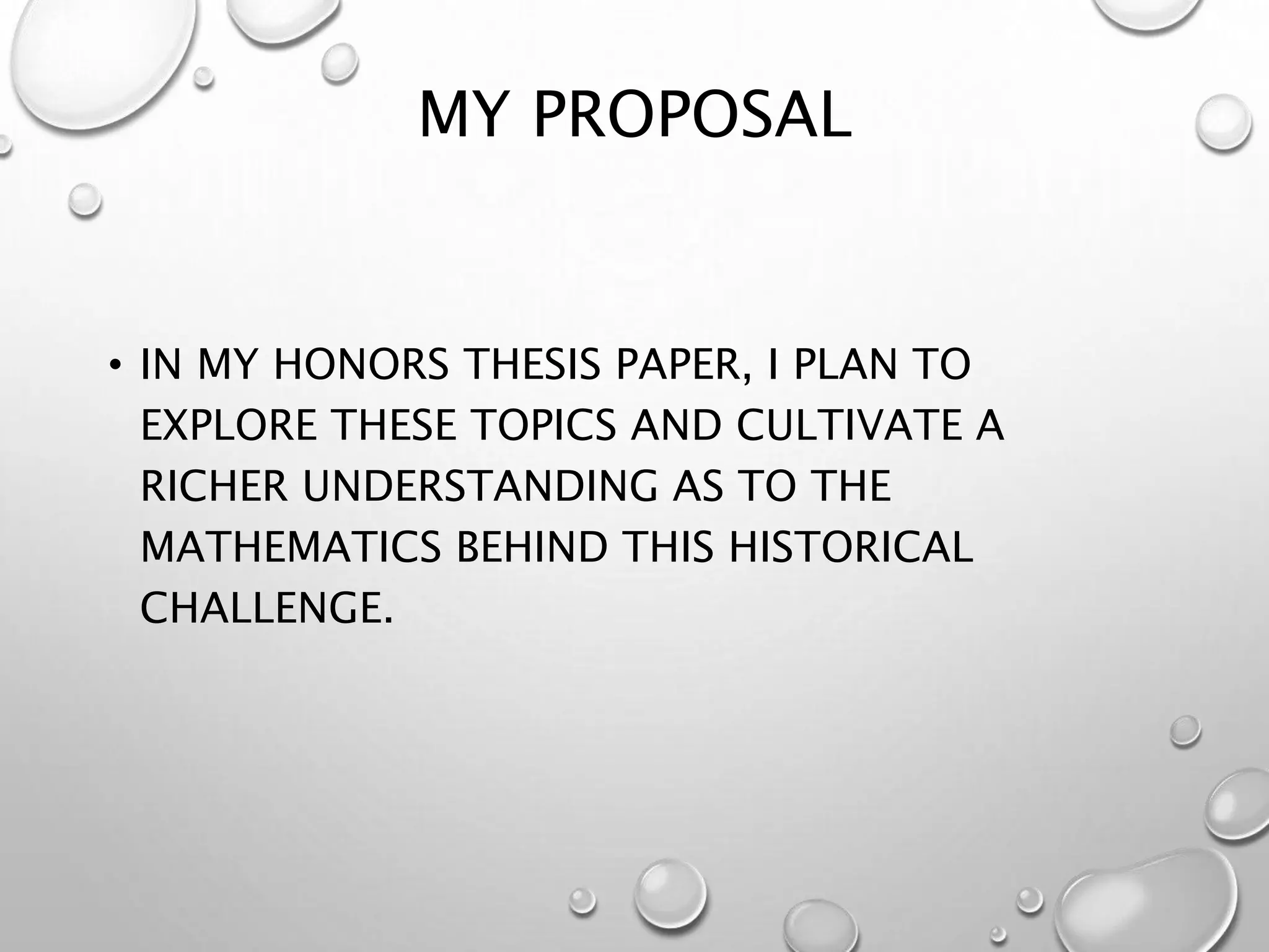 MY PROPOSAL
• IN MY HONORS THESIS PAPER, I PLAN TO
EXPLORE THESE TOPICS AND CULTIVATE A
RICHER UNDERSTANDING AS TO THE
MATHEMATICS BEHIND THIS HISTORICAL
CHALLENGE.
 
