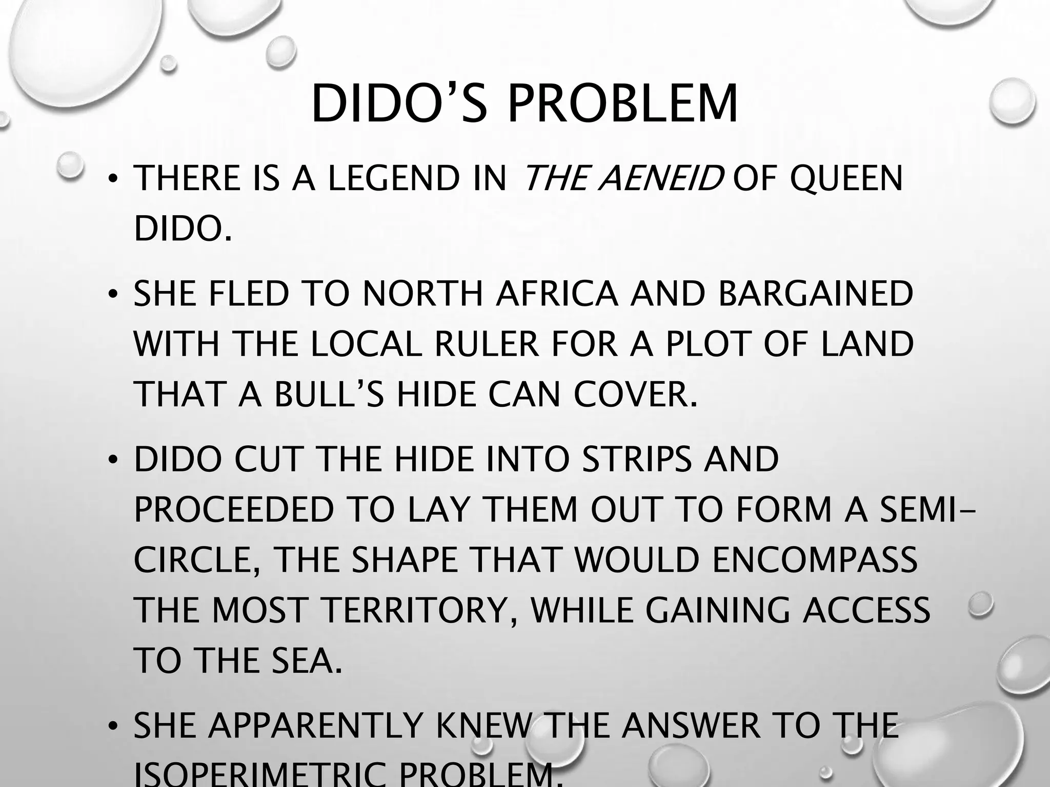 DIDO’S PROBLEM
• THERE IS A LEGEND IN THE AENEID OF QUEEN
DIDO.
• SHE FLED TO NORTH AFRICA AND BARGAINED
WITH THE LOCAL RULER FOR A PLOT OF LAND
THAT A BULL’S HIDE CAN COVER.
• DIDO CUT THE HIDE INTO STRIPS AND
PROCEEDED TO LAY THEM OUT TO FORM A SEMI-
CIRCLE, THE SHAPE THAT WOULD ENCOMPASS
THE MOST TERRITORY, WHILE GAINING ACCESS
TO THE SEA.
• SHE APPARENTLY KNEW THE ANSWER TO THE
 