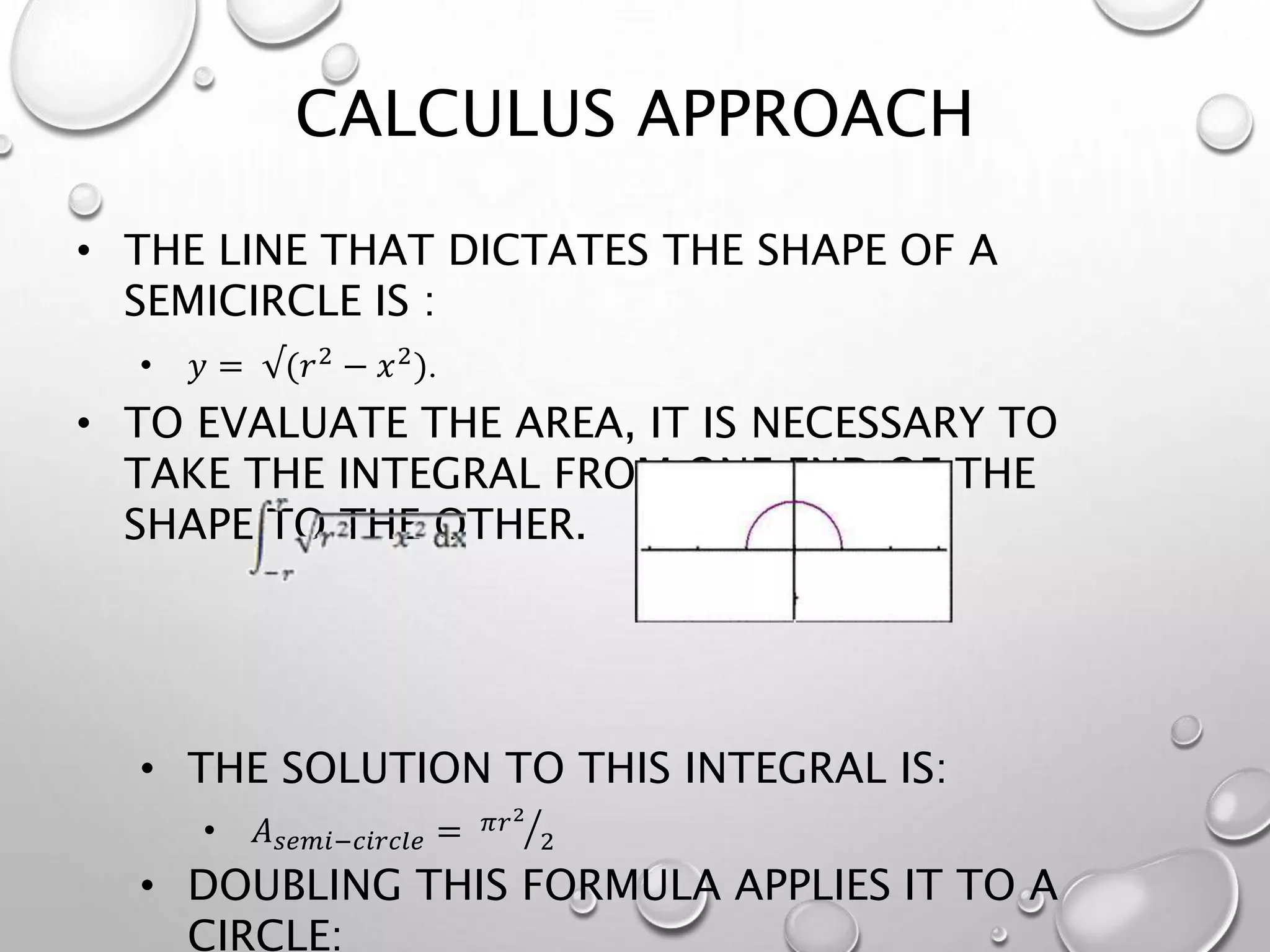 • THE LINE THAT DICTATES THE SHAPE OF A
SEMICIRCLE IS :
• 𝑦 = √(𝑟2
− 𝑥2
).
• TO EVALUATE THE AREA, IT IS NECESSARY TO
TAKE THE INTEGRAL FROM ONE END OF THE
SHAPE TO THE OTHER.
• THE SOLUTION TO THIS INTEGRAL IS:
• 𝐴 𝑠𝑒𝑚𝑖−𝑐𝑖𝑟𝑐𝑙𝑒 = 𝜋𝑟2
2
• DOUBLING THIS FORMULA APPLIES IT TO A
CIRCLE:
CALCULUS APPROACH
 