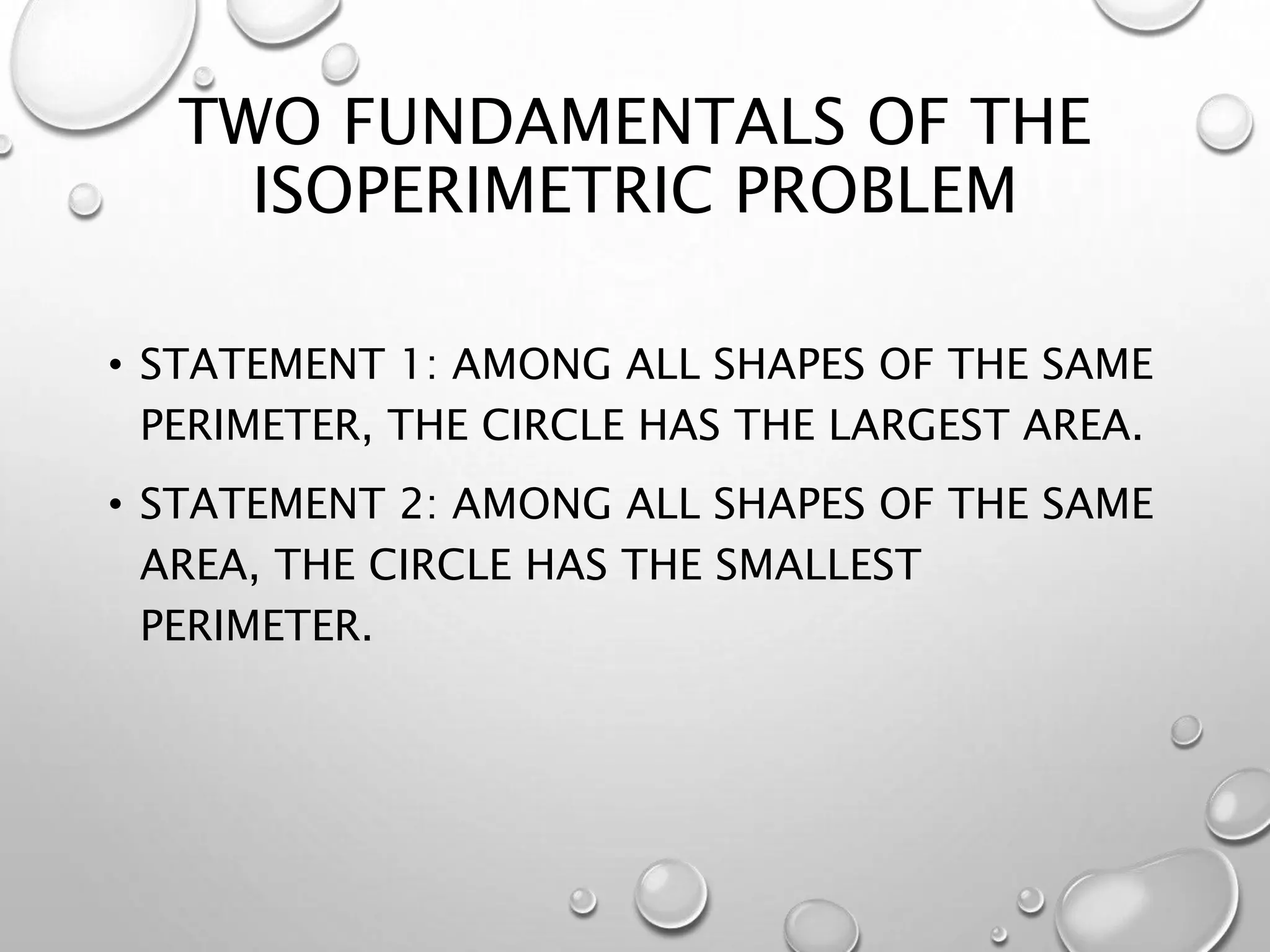 TWO FUNDAMENTALS OF THE
ISOPERIMETRIC PROBLEM
• STATEMENT 1: AMONG ALL SHAPES OF THE SAME
PERIMETER, THE CIRCLE HAS THE LARGEST AREA.
• STATEMENT 2: AMONG ALL SHAPES OF THE SAME
AREA, THE CIRCLE HAS THE SMALLEST
PERIMETER.
 