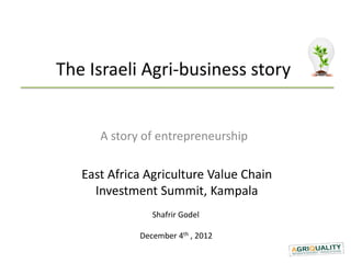 The Israeli Agri-business story


      A story of entrepreneurship

   East Africa Agriculture Value Chain
     Investment Summit, Kampala
                Shafrir Godel

             December 4th , 2012
 