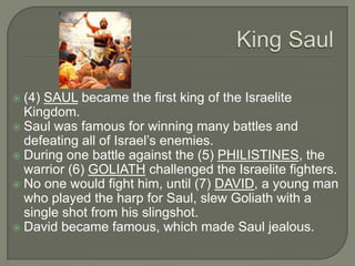  (4) SAUL became the first king of the Israelite
  Kingdom.
 Saul was famous for winning many battles and
  defeating all of Israel’s enemies.
 During one battle against the (5) PHILISTINES, the
  warrior (6) GOLIATH challenged the Israelite fighters.
 No one would fight him, until (7) DAVID, a young man
  who played the harp for Saul, slew Goliath with a
  single shot from his slingshot.
 David became famous, which made Saul jealous.
 
