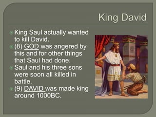  King   Saul actually wanted
  to kill David.
 (8) GOD was angered by
  this and for other things
  that Saul had done.
 Saul and his three sons
  were soon all killed in
  battle.
 (9) DAVID was made king
  around 1000BC.
 