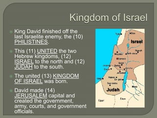    King David finished off the
    last Israelite enemy, the (10)
    PHILISTINES.
   This (11) UNITED the two
    Hebrew kingdoms, (12)
    ISRAEL to the north and (12)
    JUDAH to the south.
   The united (13) KINGDOM
    OF ISRAEL was born.
   David made (14)
    JERUSALEM capital and
    created the government,
    army, courts, and government
    officials.
 