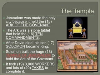  Jerusalem was made the holy
  city because it held the (15)
  ARK OF THE COVENANT.
 The Ark was a stone tablet
  that held the (16) TEN
  COMMANDMENTS.
 After David died, his son (17)
  SOLOMON became King.
 Solomon built the huge (18)
  TEMPLE OF JERUSALEM to
  hold the Ark of the Covenant.
 It took (19) 3,000 WORKERS
  and lots of (20) TAXES to
  complete it.
 