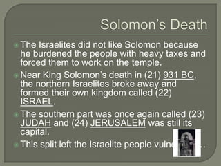  The  Israelites did not like Solomon because
  he burdened the people with heavy taxes and
  forced them to work on the temple.
 Near King Solomon’s death in (21) 931 BC,
  the northern Israelites broke away and
  formed their own kingdom called (22)
  ISRAEL.
 The southern part was once again called (23)
  JUDAH and (24) JERUSALEM was still its
  capital.
 This split left the Israelite people vulnerable…
 