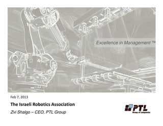 Excellence in Management ™
Feb 7, 2013
The Israeli Robotics Association
Zvi Shalgo – CEO, PTL Group
 