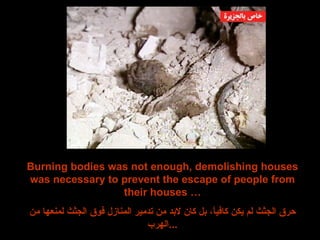 Burning bodies was not enough, demolishing houses was necessary to prevent the escape of people from their houses … حرق الجثث لم يكن كافياً، بل كان لابد من تدمير المنازل فوق الجثث لمنعها من الهرب ... 