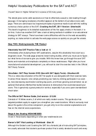 Helpful Vocabulary Publications for the SAT and ACT

I haven't been in Higher School for in excess of 30 many years.


The ebook gives some solid assistance on how to effectively assault a vital reading through
passage. A managing vocabulary checklist appears at the bottom of just about every web
page. There are some basic but required principles of grammar made to aid with the crafting
numerous choice portion of the SAT. Cracking the SAT, 2011 Version - $twelve.86
This book's toughness is its detailed explanations of the five apply checks in the book (1 is
on-line). It also has excellent SAT take a look at taking methods in addition to an educational
strategy to SAT essays. There have been some difficulties with the on the web accessibility
expiring, so make certain to activate the web page access as quickly as you get the e-book.


Step TWO: Working towards THE Product


Absolutely free SAT Practice Take a look at - $
Immediately after studying these SAT publications, acquire this absolutely free exam as a
diagnostic exam. The web page presents instant rating studies, which you must use to figure
out what forms of concerns give you trouble. With this know-how, go through the over SAT
books and materials and emphasis completely on these weaknesses. Right after you have
manufactured substantial development, you will want to start the exercise tests in the Official
SAT Study Tutorial.


SimuGator: SAT Prep Version DVD (Use with SAT Apply Tests) - $fourteen.99
This is a video clip simulation of the SAT for pupils to use alongside with their exercise tests.
It serves three reasons: one) simply proctoring your tests by clicking participate in as soon
as, two) decreasing examination working day panic, and three) growing concentration via an
optional Distractions Method that builds tolerance to distractions that could decreased your
score. This is genuinely a great product or service, especially if you are a poor standardized
check taker.


The Official SAT Review Guide, 2nd version - $12.86
Consists of 10 follow exams, 3 of which are really modern exams. This guide also has
targeted problem apply to support you strengthen your weak locations. What is seriously neat
about this guide is the online component: you get entry to on-line solution explanations and
free on the internet score experiences.


Stage A few: Beating WEAKNESSES
Invest in these books depending on what your weaknesses are.


Barron's SAT Vital Looking at Workbook - $ten.19
Although the Gruber's and Cracking the SAT do a fantastic job of instructing SAT principles,
we usually advocate that students purchase product that is solely devoted to each and every
 