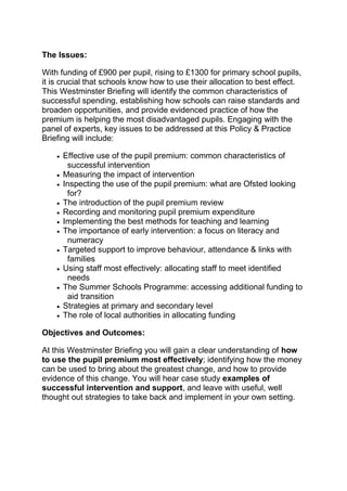 The Issues:
With funding of £900 per pupil, rising to £1300 for primary school pupils,
it is crucial that schools know how to use their allocation to best effect.
This Westminster Briefing will identify the common characteristics of
successful spending, establishing how schools can raise standards and
broaden opportunities, and provide evidenced practice of how the
premium is helping the most disadvantaged pupils. Engaging with the
panel of experts, key issues to be addressed at this Policy & Practice
Briefing will include:
Effective use of the pupil premium: common characteristics of
successful intervention
Measuring the impact of intervention
Inspecting the use of the pupil premium: what are Ofsted looking
for?
The introduction of the pupil premium review
Recording and monitoring pupil premium expenditure
Implementing the best methods for teaching and learning
The importance of early intervention: a focus on literacy and
numeracy
Targeted support to improve behaviour, attendance & links with
families
Using staff most effectively: allocating staff to meet identified
needs
The Summer Schools Programme: accessing additional funding to
aid transition
Strategies at primary and secondary level
The role of local authorities in allocating funding
Objectives and Outcomes:
At this Westminster Briefing you will gain a clear understanding of how
to use the pupil premium most effectively; identifying how the money
can be used to bring about the greatest change, and how to provide
evidence of this change. You will hear case study examples of
successful intervention and support, and leave with useful, well
thought out strategies to take back and implement in your own setting.

 
