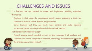 CHALLENGES AND ISSUES
2 ) Teachers are not trained to create and implement teaching materials
themselves.
• Teachers is that using the courseware simply means assigning a topic for
students to learn or search without any guidelines.
• Some teachers feel they can teach more content and make students
understand better by using traditional chalk and talk method.
3 ) Breakdown of electricity supply
• Enough energy supply needed to turn on the computer if all teachers and
students turn on the computer in one time, the energy will breakdown because
the energy supply is not enough.
 