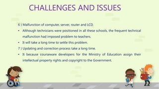 CHALLENGES AND ISSUES
6 ) Malfunction of computer, server, router and LCD.
• Although technicians were positioned in all these schools, the frequent technical
malfunction had imposed problem to teachers.
• It will take a long time to settle this problem.
7 ) Updating and correction process take a long time.
• It because courseware developers for the Ministry of Education assign their
intellectual property rights and copyright to the Government.
 