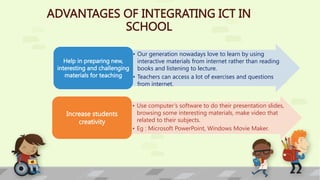 ADVANTAGES OF INTEGRATING ICT IN
SCHOOL
• Our generation nowadays love to learn by using
interactive materials from internet rather than reading
books and listening to lecture.
• Teachers can access a lot of exercises and questions
from internet.
Help in preparing new,
interesting and challenging
materials for teaching
• Use computer’s software to do their presentation slides,
browsing some interesting materials, make video that
related to their subjects.
• Eg : Microsoft PowerPoint, Windows Movie Maker.
Increase students
creativity
 
