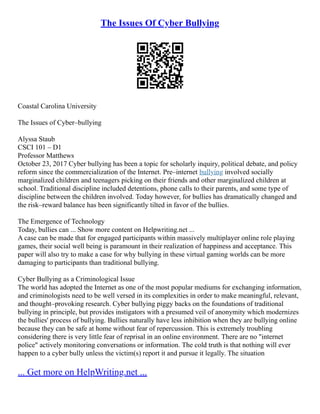 The Issues Of Cyber Bullying
Coastal Carolina University
The Issues of Cyber–bullying
Alyssa Staub
CSCI 101 – D1
Professor Matthews
October 23, 2017 Cyber bullying has been a topic for scholarly inquiry, political debate, and policy
reform since the commercialization of the Internet. Pre–internet bullying involved socially
marginalized children and teenagers picking on their friends and other marginalized children at
school. Traditional discipline included detentions, phone calls to their parents, and some type of
discipline between the children involved. Today however, for bullies has dramatically changed and
the risk–reward balance has been significantly tilted in favor of the bullies.
The Emergence of Technology
Today, bullies can ... Show more content on Helpwriting.net ...
A case can be made that for engaged participants within massively multiplayer online role playing
games, their social well being is paramount in their realization of happiness and acceptance. This
paper will also try to make a case for why bullying in these virtual gaming worlds can be more
damaging to participants than traditional bullying.
Cyber Bullying as a Criminological Issue
The world has adopted the Internet as one of the most popular mediums for exchanging information,
and criminologists need to be well versed in its complexities in order to make meaningful, relevant,
and thought–provoking research. Cyber bullying piggy backs on the foundations of traditional
bullying in principle, but provides instigators with a presumed veil of anonymity which modernizes
the bullies' process of bullying. Bullies naturally have less inhibition when they are bullying online
because they can be safe at home without fear of repercussion. This is extremely troubling
considering there is very little fear of reprisal in an online environment. There are no "internet
police" actively monitoring conversations or information. The cold truth is that nothing will ever
happen to a cyber bully unless the victim(s) report it and pursue it legally. The situation
... Get more on HelpWriting.net ...
 