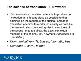 The science of translation – P.Newmark
• ‘Communicative translation attempts to produce on
its readers an effect as close as possible to that
obtained on the readers of the original. Semantic
translation attempts to render, as closely as possible
the semantic structures and syntactic structures of
the second language allow, the exact contextual
meaning of the original.’ (P. Newmark, Approaches to
Translation)
• Communicative – TL biased, idiomatic, free
• Semantic – literal, faithful
 