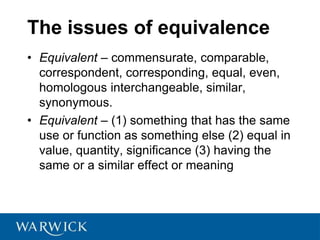 The issues of equivalence
• Equivalent – commensurate, comparable,
correspondent, corresponding, equal, even,
homologous interchangeable, similar,
synonymous.
• Equivalent – (1) something that has the same
use or function as something else (2) equal in
value, quantity, significance (3) having the
same or a similar effect or meaning
 