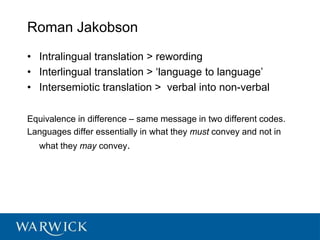 Roman Jakobson
• Intralingual translation > rewording
• Interlingual translation > ‘language to language’
• Intersemiotic translation > verbal into non-verbal
Equivalence in difference – same message in two different codes.
Languages differ essentially in what they must convey and not in
what they may convey.
 