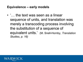 Equivalence – early models
• ‘… the text was seen as a linear
sequence of units, and translation was
merely a transcoding process involving
the substitution of a sequence of
equivalent units.’ (M. Snell-Hornby, Translation
Studies, p. 16)
 