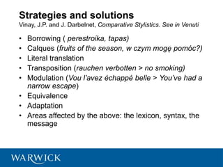 Strategies and solutions
Vinay, J.P. and J. Darbelnet, Comparative Stylistics. See in Venuti
• Borrowing ( perestroika, tapas)
• Calques (fruits of the season, w czym mogę pomóc?)
• Literal translation
• Transposition (rauchen verbotten > no smoking)
• Modulation (Vou l’avez échappé belle > You’ve had a
narrow escape)
• Equivalence
• Adaptation
• Areas affected by the above: the lexicon, syntax, the
message
 