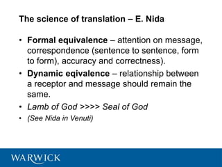 The science of translation – E. Nida
• Formal equivalence – attention on message,
correspondence (sentence to sentence, form
to form), accuracy and correctness).
• Dynamic eqivalence – relationship between
a receptor and message should remain the
same.
• Lamb of God >>>> Seal of God
• (See Nida in Venuti)
 